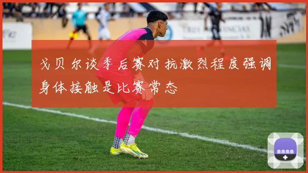 戈贝尔谈季后赛对抗激烈程度强调身体接触是比赛常态