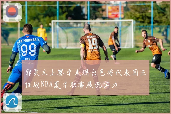 郭昊文上赛季表现出色将代表国王征战NBA夏季联赛展现实力