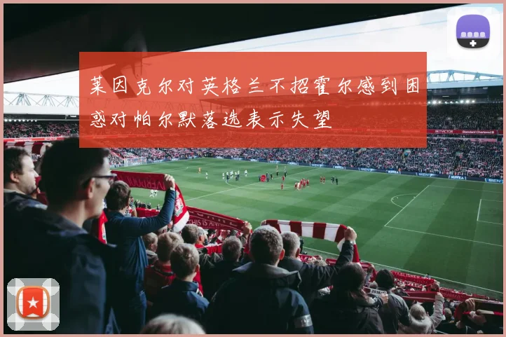 莱因克尔对英格兰不招霍尔感到困惑对帕尔默落选表示失望