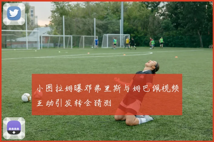 小图拉姆曝邓弗里斯与姆巴佩视频互动引发转会猜测