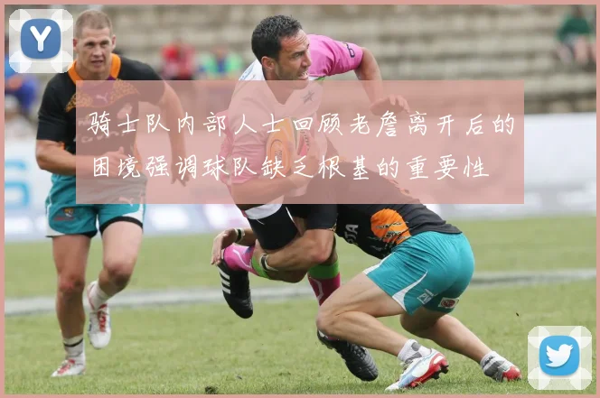 骑士队内部人士回顾老詹离开后的困境强调球队缺乏根基的重要性
