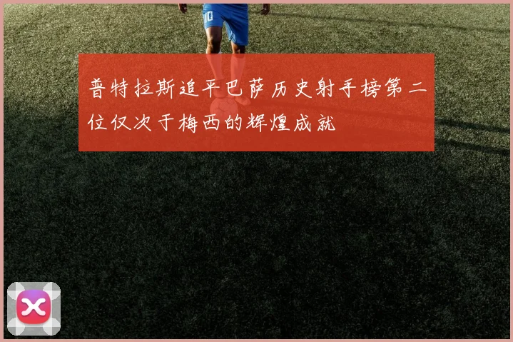 普特拉斯追平巴萨历史射手榜第二位仅次于梅西的辉煌成就