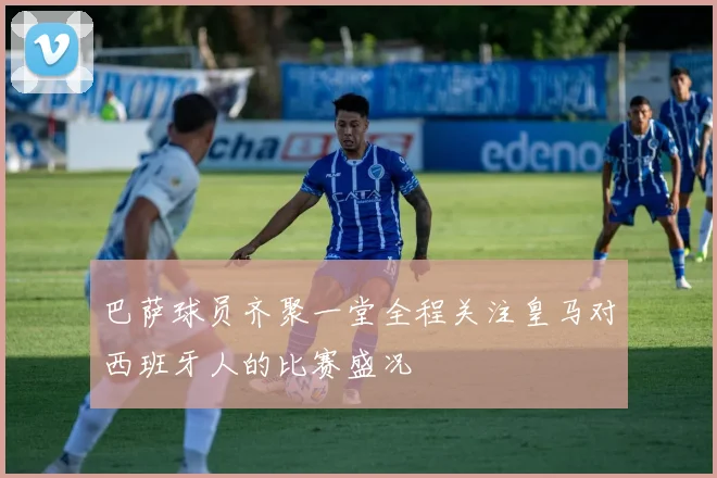 巴萨球员齐聚一堂全程关注皇马对西班牙人的比赛盛况