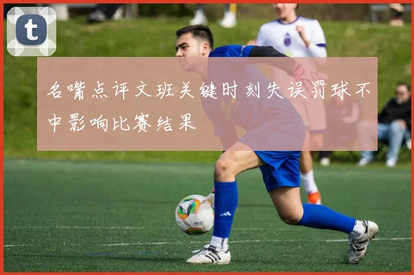 名嘴点评文班关键时刻失误罚球不中影响比赛结果