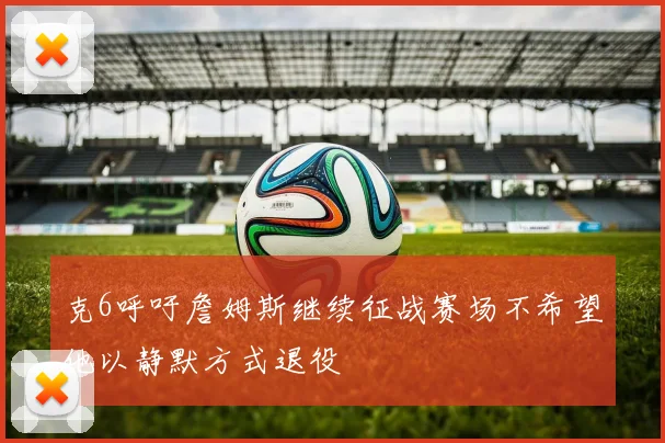 克6呼吁詹姆斯继续征战赛场不希望他以静默方式退役