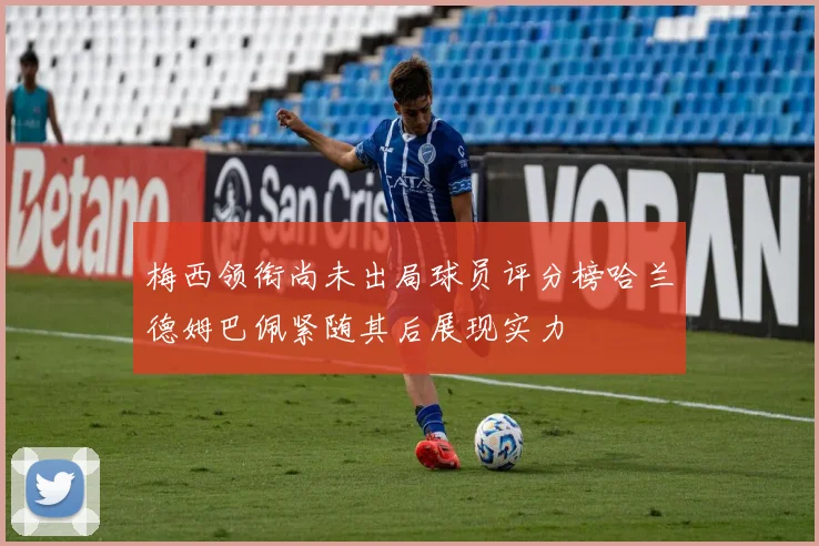 梅西领衔尚未出局球员评分榜哈兰德姆巴佩紧随其后展现实力