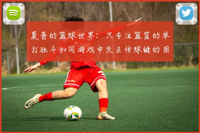 夏普的篮球世界：只专注篮筐的单打独斗如同游戏中失去传球键的困境