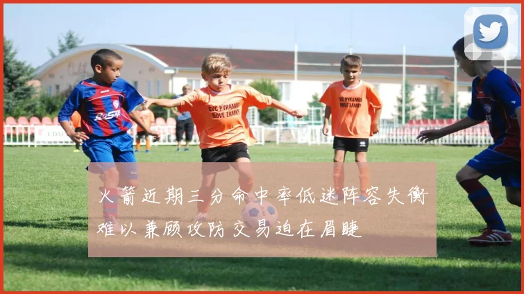 火箭近期三分命中率低迷阵容失衡难以兼顾攻防交易迫在眉睫