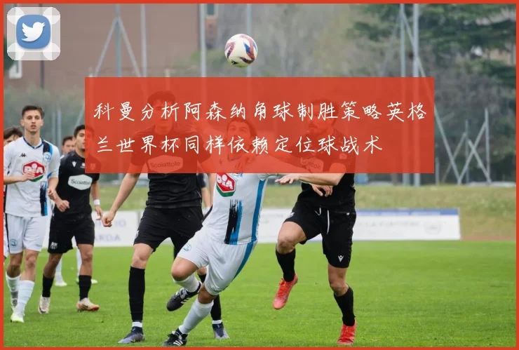 科曼分析阿森纳角球制胜策略英格兰世界杯同样依赖定位球战术