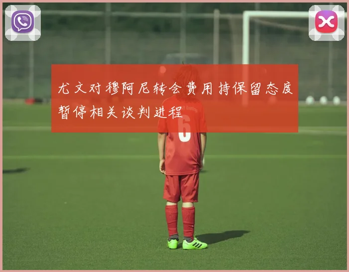 尤文对穆阿尼转会费用持保留态度暂停相关谈判进程