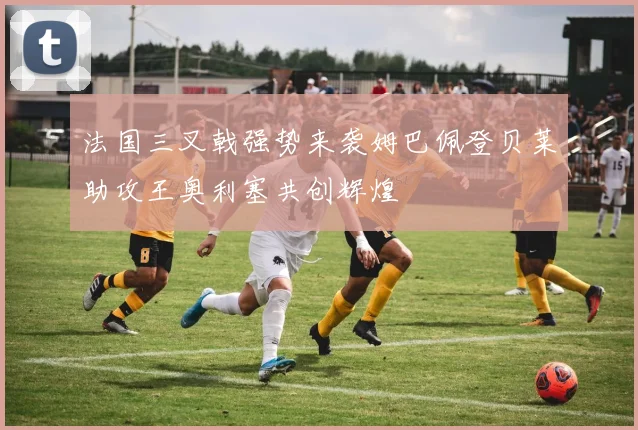 法国三叉戟强势来袭姆巴佩登贝莱助攻王奥利塞共创辉煌