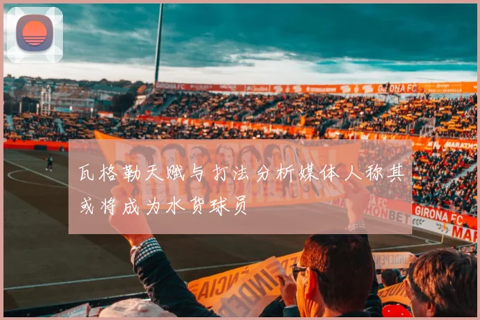 瓦格勒天赋与打法分析媒体人称其或将成为水货球员