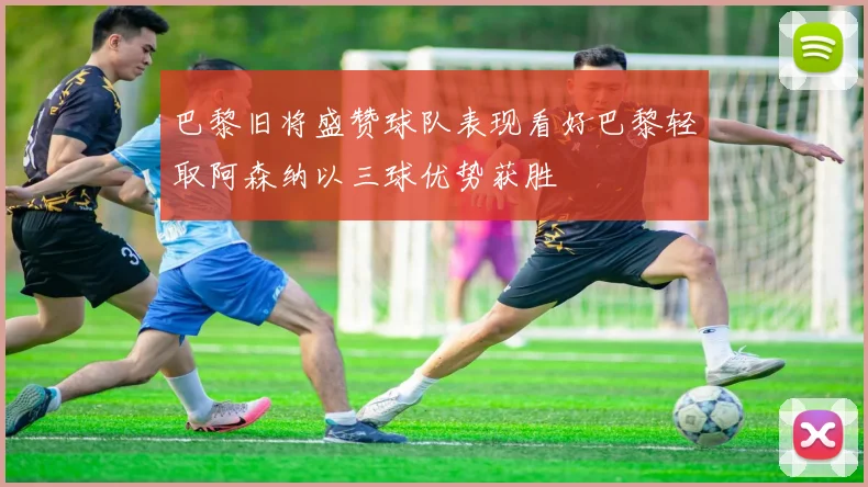 巴黎旧将盛赞球队表现看好巴黎轻取阿森纳以三球优势获胜