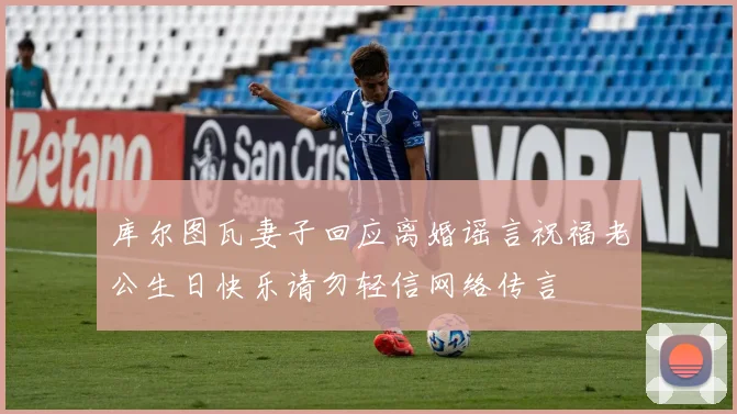 库尔图瓦妻子回应离婚谣言祝福老公生日快乐请勿轻信网络传言