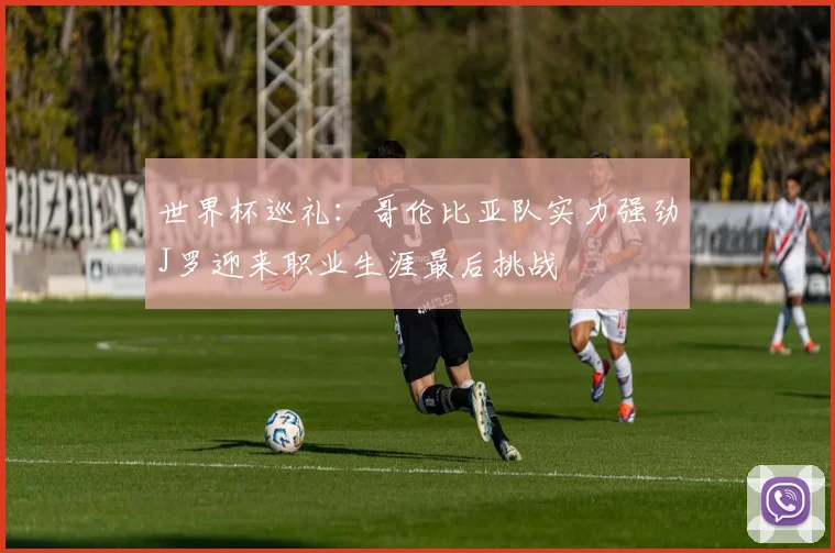 世界杯巡礼：哥伦比亚队实力强劲J罗迎来职业生涯最后挑战