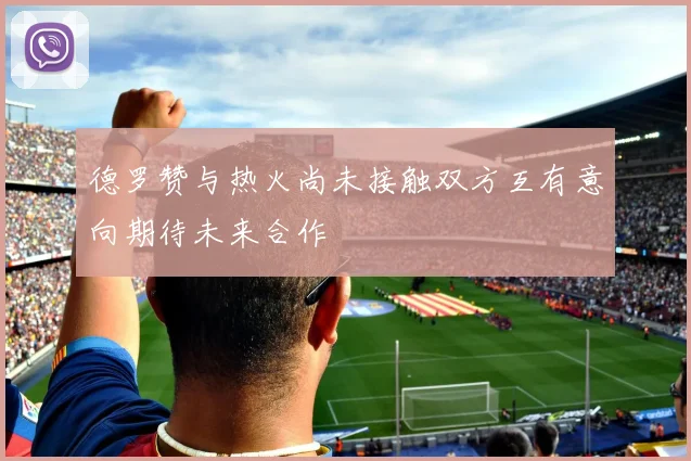 德罗赞与热火尚未接触双方互有意向期待未来合作
