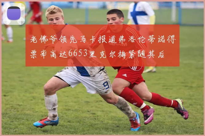 老佛爷领先马卡报道弗洛伦蒂诺得票率高达6653里克尔梅紧随其后