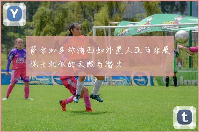 萨尔加多称梅西如外星人亚马尔展现出相似的天赋与潜力