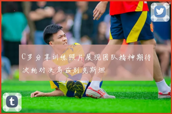 C罗分享训练照片展现团队精神期待次轮对决乌兹别克斯坦