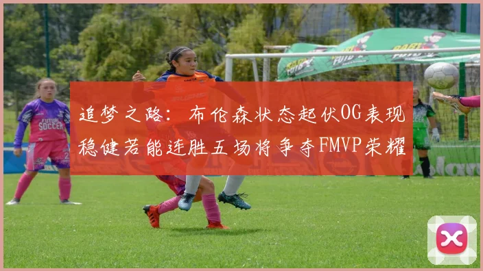 追梦之路：布伦森状态起伏OG表现稳健若能连胜五场将争夺FMVP荣耀