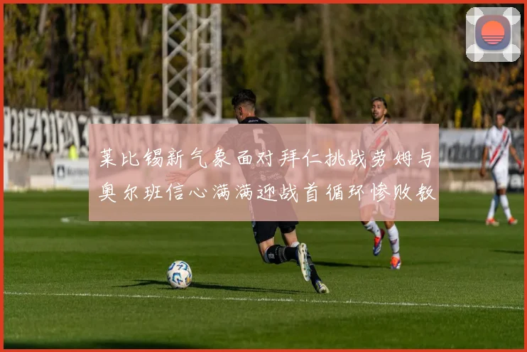 莱比锡新气象面对拜仁挑战劳姆与奥尔班信心满满迎战首循环惨败教训