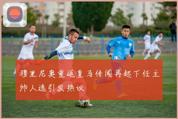 穆里尼奥重返皇马传闻再起下任主帅人选引发热议