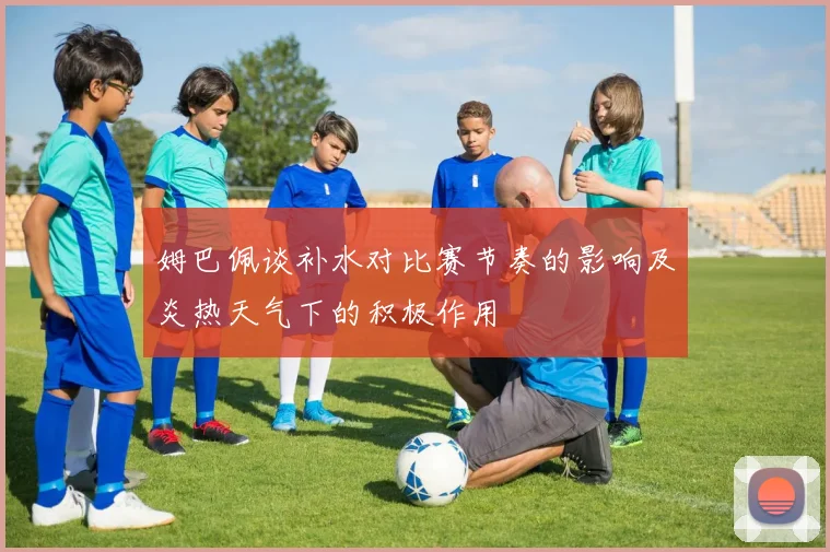 姆巴佩谈补水对比赛节奏的影响及炎热天气下的积极作用